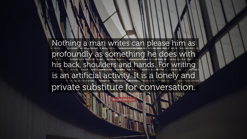 Brooks Atkinson Quote: “Nothing a man writes can please him as profoundly as something he does with his back, shoulders and hands. For writing is an artificial activity. It is a lonely and private substitute for conversation.”
