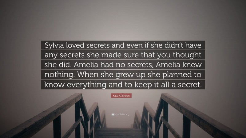 Kate Atkinson Quote: “Sylvia loved secrets and even if she didn’t have any secrets she made sure that you thought she did. Amelia had no secrets, Amelia knew nothing. When she grew up she planned to know everything and to keep it all a secret.”