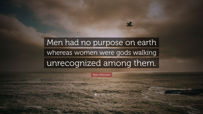 Kate Atkinson Quote: “Men had no purpose on earth whereas women were gods walking unrecognized among them.”