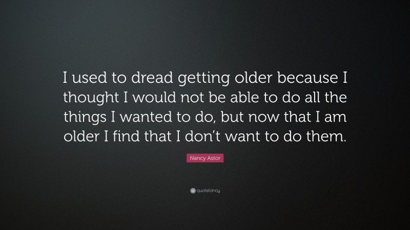 Nancy Astor Quote: “I used to dread getting older because I thought I would not be able to do all the things I wanted to do, but now that I am older I find that I don’t want to do them.”