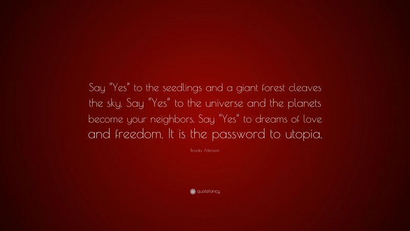 Brooks Atkinson Quote: “Say “Yes” to the seedlings and a giant forest cleaves the sky. Say “Yes” to the universe and the planets become your neighbors. Say “Yes” to dreams of love and freedom. It is the password to utopia.”