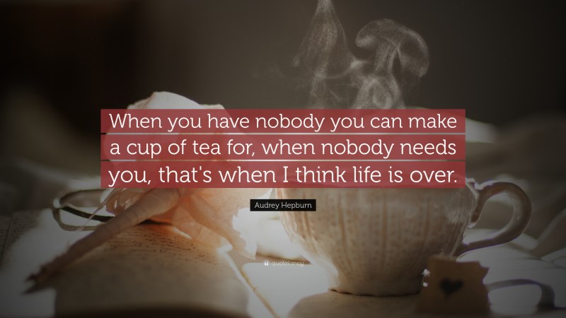 Audrey Hepburn Quote: “When you have nobody you can make a cup of tea for, when nobody needs you, that's when I think life is over.”