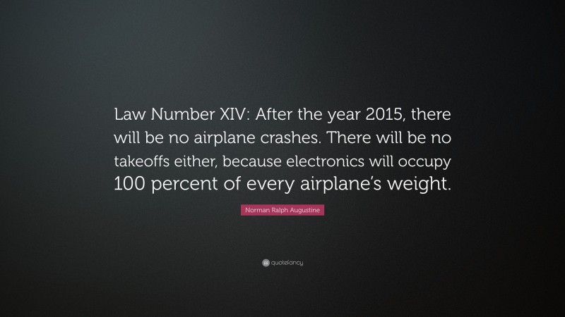 Norman Ralph Augustine Quote: “Law Number XIV: After the year 2015, there will be no airplane crashes. There will be no takeoffs either, because electronics will occupy 100 percent of every airplane’s weight.”