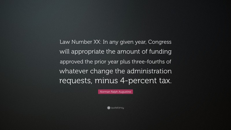 Norman Ralph Augustine Quote: “Law Number XX: In any given year, Congress will appropriate the amount of funding approved the prior year plus three-fourths of whatever change the administration requests, minus 4-percent tax.”