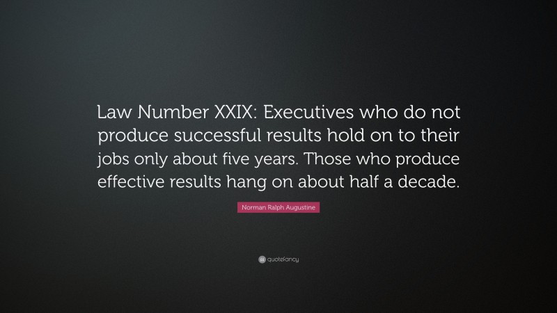 Norman Ralph Augustine Quote: “Law Number XXIX: Executives who do not produce successful results hold on to their jobs only about five years. Those who produce effective results hang on about half a decade.”