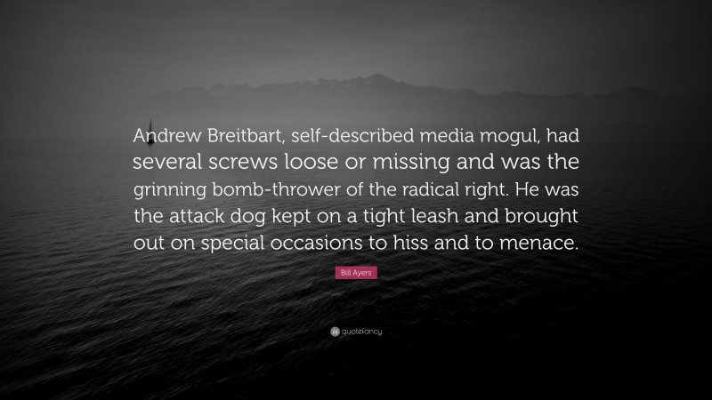 Bill Ayers Quote: “Andrew Breitbart, self-described media mogul, had several screws loose or missing and was the grinning bomb-thrower of the radical right. He was the attack dog kept on a tight leash and brought out on special occasions to hiss and to menace.”