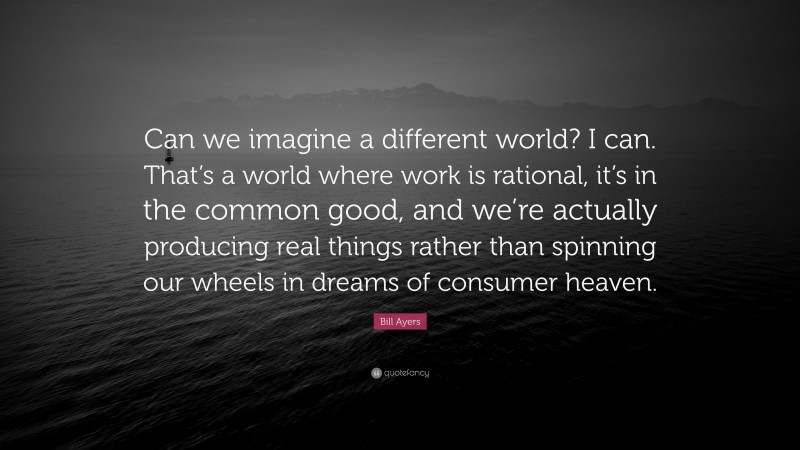 Bill Ayers Quote: “Can we imagine a different world? I can. That’s a world where work is rational, it’s in the common good, and we’re actually producing real things rather than spinning our wheels in dreams of consumer heaven.”
