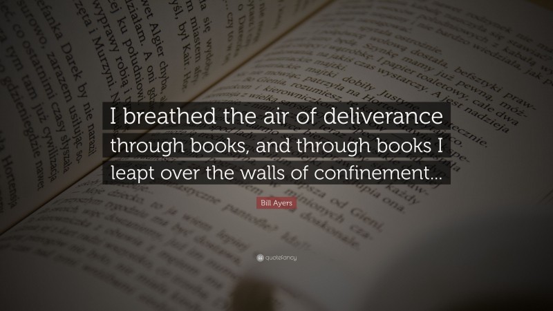 Bill Ayers Quote: “I breathed the air of deliverance through books, and through books I leapt over the walls of confinement...”