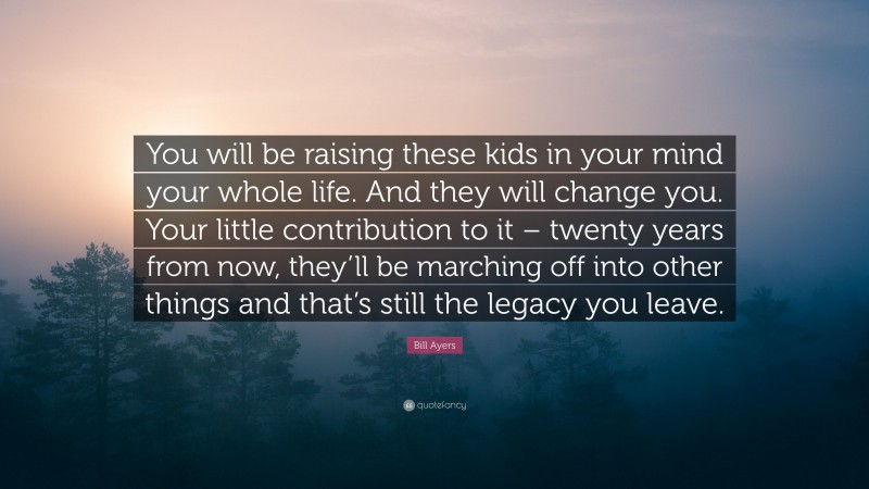 Bill Ayers Quote: “You will be raising these kids in your mind your whole life. And they will change you. Your little contribution to it – twenty years from now, they’ll be marching off into other things and that’s still the legacy you leave.”