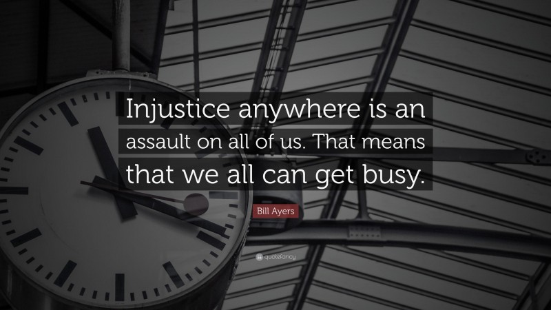 Bill Ayers Quote: “Injustice anywhere is an assault on all of us. That means that we all can get busy.”