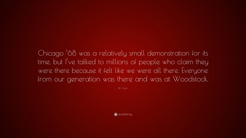 Bill Ayers Quote: “Chicago ’68 was a relatively small demonstration for its time, but I’ve talked to millions of people who claim they were there because it felt like we were all there. Everyone from our generation was there and was at Woodstock.”