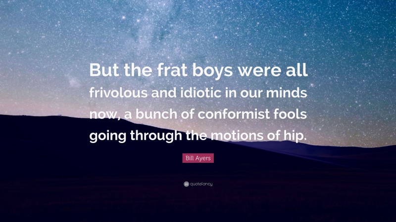 Bill Ayers Quote: “But the frat boys were all frivolous and idiotic in our minds now, a bunch of conformist fools going through the motions of hip.”