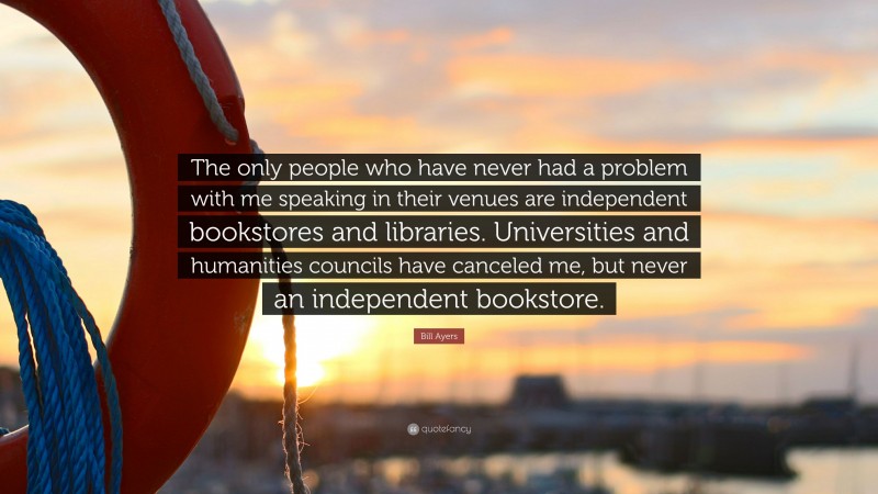 Bill Ayers Quote: “The only people who have never had a problem with me speaking in their venues are independent bookstores and libraries. Universities and humanities councils have canceled me, but never an independent bookstore.”