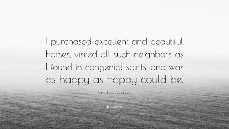 John James Audubon Quote: “I purchased excellent and beautiful horses, visited all such neighbors as I found in congenial spirits, and was as happy as happy could be.”