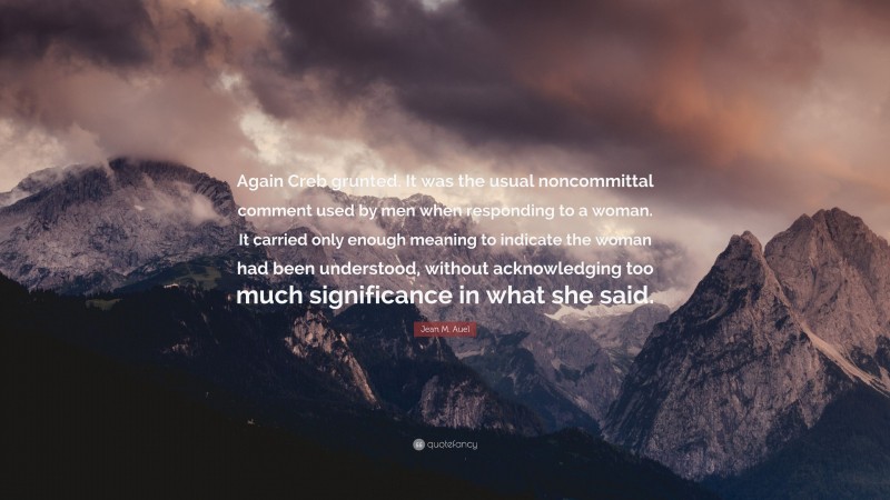 Jean M. Auel Quote: “Again Creb grunted. It was the usual noncommittal comment used by men when responding to a woman. It carried only enough meaning to indicate the woman had been understood, without acknowledging too much significance in what she said.”