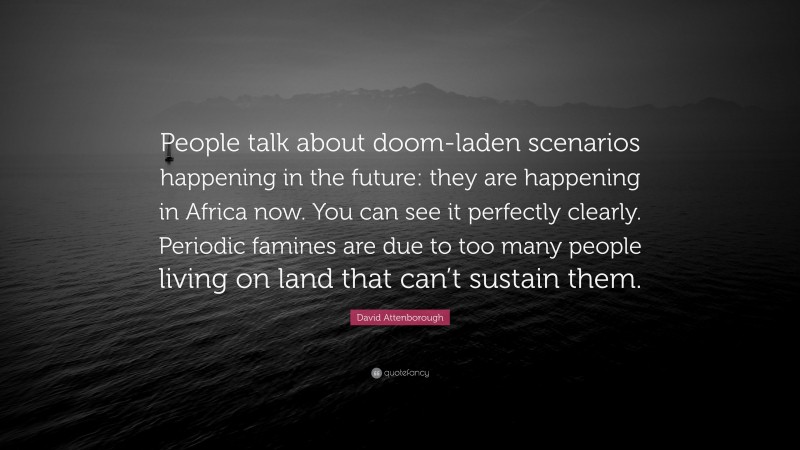 David Attenborough Quote: “People talk about doom-laden scenarios happening in the future: they are happening in Africa now. You can see it perfectly clearly. Periodic famines are due to too many people living on land that can’t sustain them.”