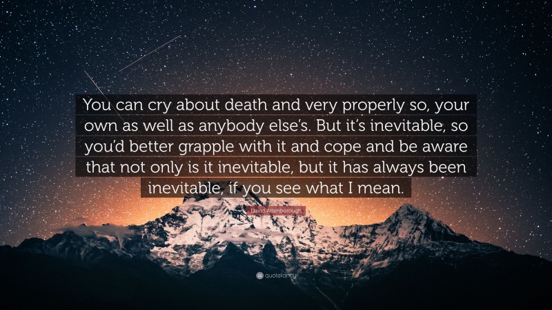 David Attenborough Quote: “You can cry about death and very properly so, your own as well as anybody else’s. But it’s inevitable, so you’d better grapple with it and cope and be aware that not only is it inevitable, but it has always been inevitable, if you see what I mean.”