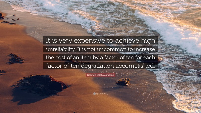 Norman Ralph Augustine Quote: “It is very expensive to achieve high unreliability. It is not uncommon to increase the cost of an item by a factor of ten for each factor of ten degradation accomplished.”