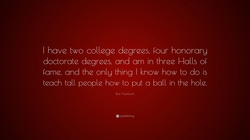 Red Auerbach Quote: “I have two college degrees, four honorary doctorate degrees, and am in three Halls of fame, and the only thing I know how to do is teach tall people how to put a ball in the hole.”