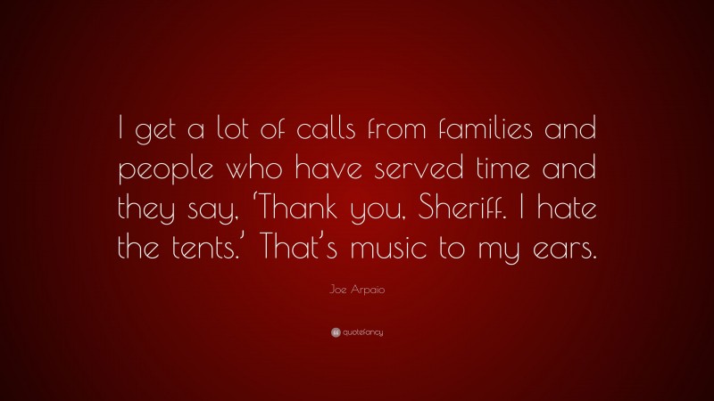 Joe Arpaio Quote: “I get a lot of calls from families and people who have served time and they say, ‘Thank you, Sheriff. I hate the tents.’ That’s music to my ears.”