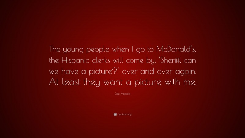 Joe Arpaio Quote: “The young people when I go to McDonald’s, the Hispanic clerks will come by, ‘Sheriff, can we have a picture?’ over and over again. At least they want a picture with me.”