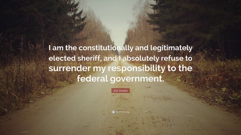 Joe Arpaio Quote: “I am the constitutionally and legitimately elected sheriff, and I absolutely refuse to surrender my responsibility to the federal government.”