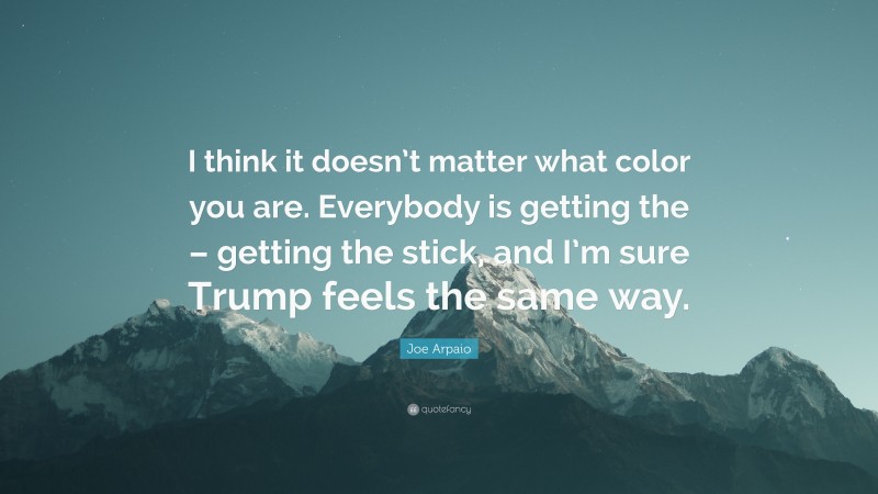 Joe Arpaio Quote: “I think it doesn’t matter what color you are. Everybody is getting the – getting the stick, and I’m sure Trump feels the same way.”