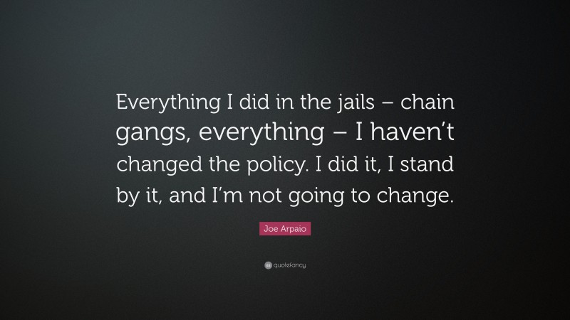 Joe Arpaio Quote: “Everything I did in the jails – chain gangs, everything – I haven’t changed the policy. I did it, I stand by it, and I’m not going to change.”