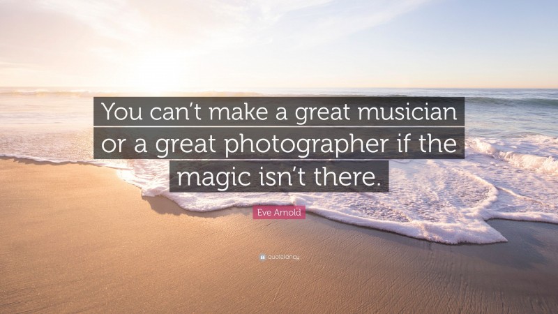 Eve Arnold Quote: “You can’t make a great musician or a great photographer if the magic isn’t there.”