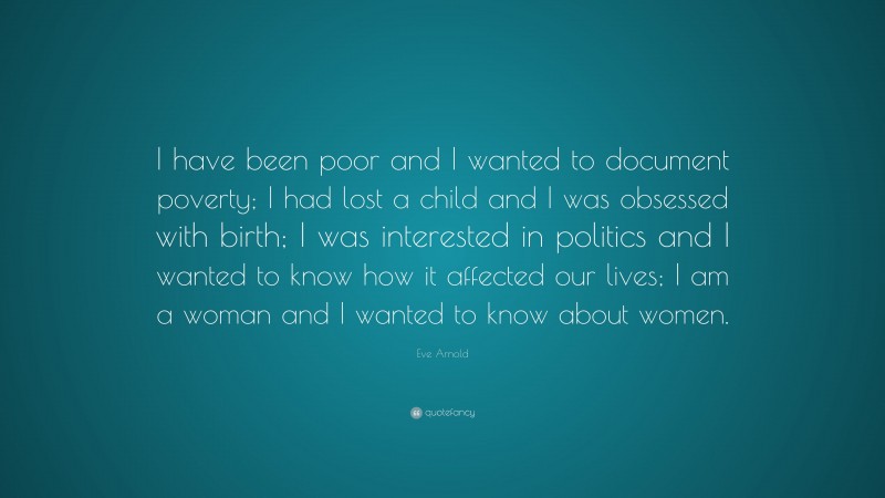 Eve Arnold Quote: “I have been poor and I wanted to document poverty; I had lost a child and I was obsessed with birth; I was interested in politics and I wanted to know how it affected our lives; I am a woman and I wanted to know about women.”