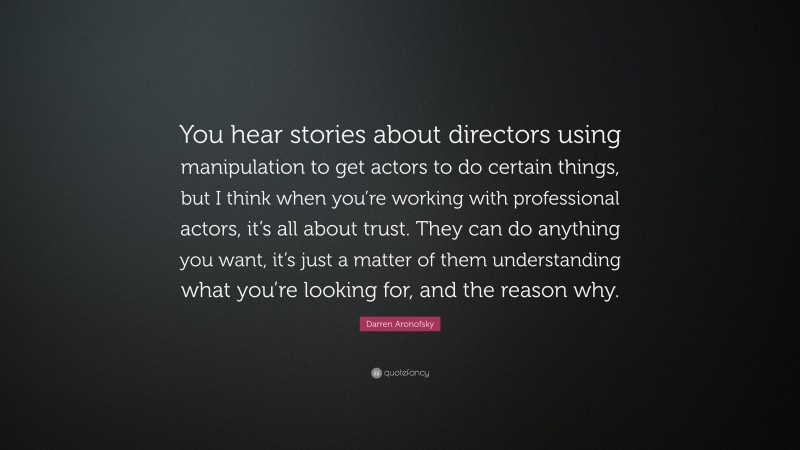 Darren Aronofsky Quote: “You hear stories about directors using manipulation to get actors to do certain things, but I think when you’re working with professional actors, it’s all about trust. They can do anything you want, it’s just a matter of them understanding what you’re looking for, and the reason why.”