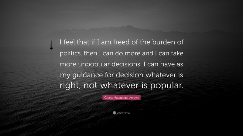 Gloria Macapagal Arroyo Quote: “I feel that if I am freed of the burden of politics, then I can do more and I can take more unpopular decisions. I can have as my guidance for decision whatever is right, not whatever is popular.”