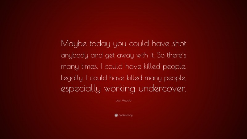 Joe Arpaio Quote: “Maybe today you could have shot anybody and get away with it. So there’s many times, I could have killed people. Legally, I could have killed many people, especially working undercover.”