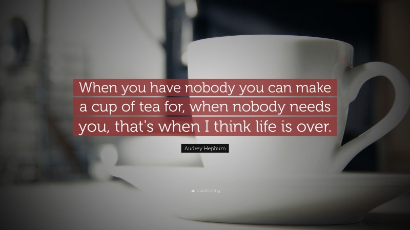 Audrey Hepburn Quote: “When you have nobody you can make a cup of tea for, when nobody needs you, that's when I think life is over.”