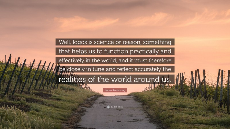 Karen Armstrong Quote: “Well, logos is science or reason, something that helps us to function practically and effectively in the world, and it must therefore be closely in tune and reflect accurately the realities of the world around us.”