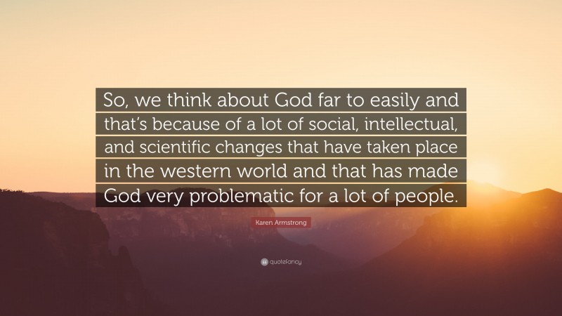 Karen Armstrong Quote: “So, we think about God far to easily and that’s because of a lot of social, intellectual, and scientific changes that have taken place in the western world and that has made God very problematic for a lot of people.”