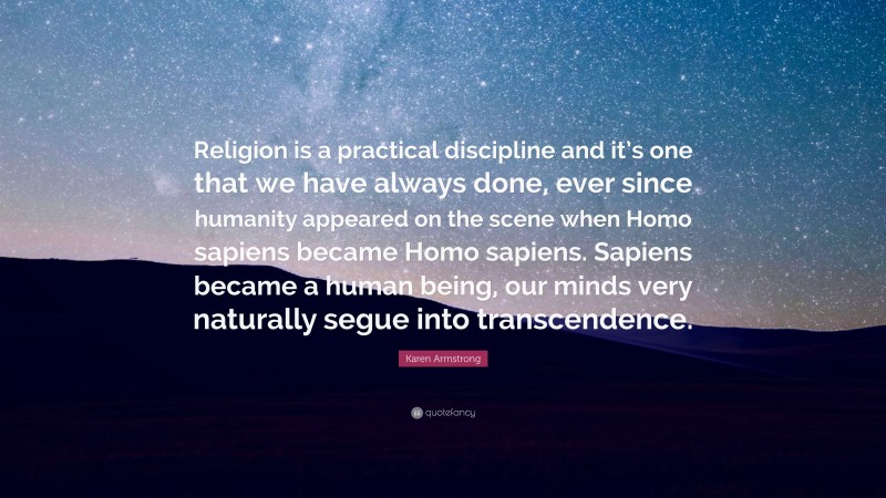 Karen Armstrong Quote: “Religion is a practical discipline and it’s one that we have always done, ever since humanity appeared on the scene when Homo sapiens became Homo sapiens. Sapiens became a human being, our minds very naturally segue into transcendence.”