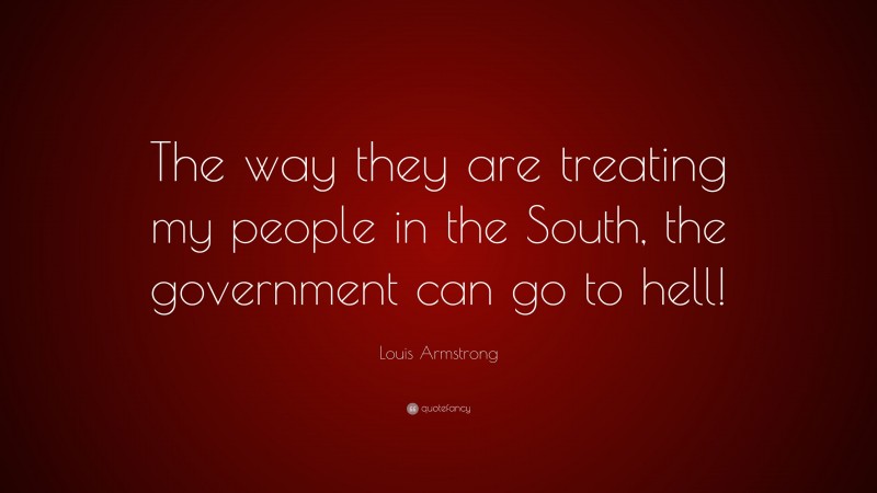 Louis Armstrong Quote: “The way they are treating my people in the South, the government can go to hell!”