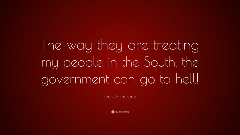 Louis Armstrong Quote: “The way they are treating my people in the South, the government can go to hell!”