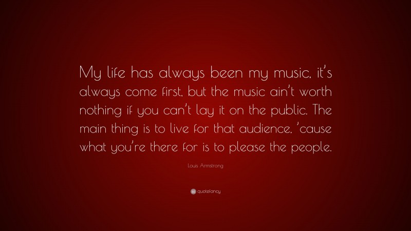 Louis Armstrong Quote: “My life has always been my music, it’s always come first, but the music ain’t worth nothing if you can’t lay it on the public. The main thing is to live for that audience, ’cause what you’re there for is to please the people.”