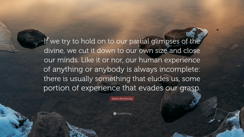 Karen Armstrong Quote: “If we try to hold on to our partial glimpses of the divine, we cut it down to our own size and close our minds. Like it or nor, our human experience of anything or anybody is always incomplete: there is usually something that eludes us, some portion of experience that evades our grasp.”
