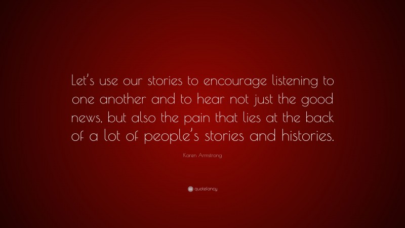 Karen Armstrong Quote: “Let’s use our stories to encourage listening to one another and to hear not just the good news, but also the pain that lies at the back of a lot of people’s stories and histories.”