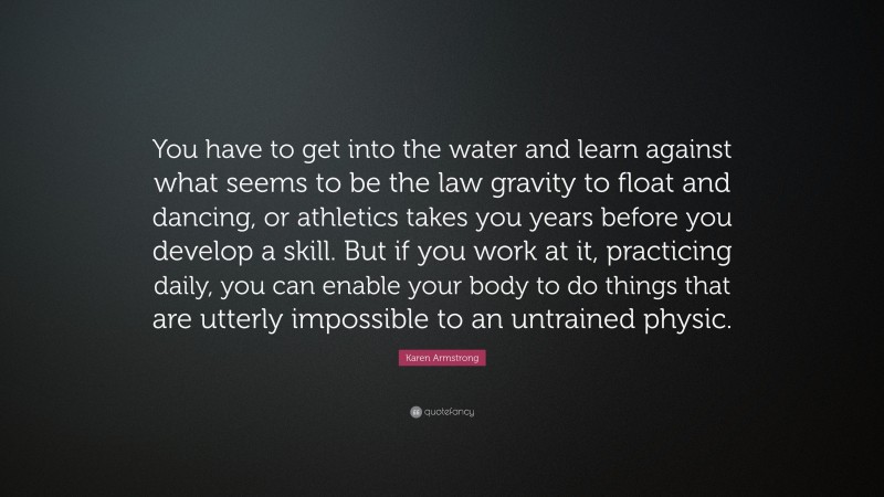 Karen Armstrong Quote: “You have to get into the water and learn against what seems to be the law gravity to float and dancing, or athletics takes you years before you develop a skill. But if you work at it, practicing daily, you can enable your body to do things that are utterly impossible to an untrained physic.”