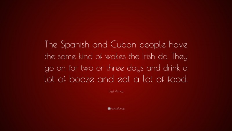 Desi Arnaz Quote: “The Spanish and Cuban people have the same kind of wakes the Irish do. They go on for two or three days and drink a lot of booze and eat a lot of food.”