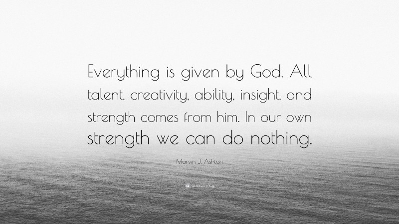Marvin J. Ashton Quote: “Everything is given by God. All talent, creativity, ability, insight, and strength comes from him. In our own strength we can do nothing.”