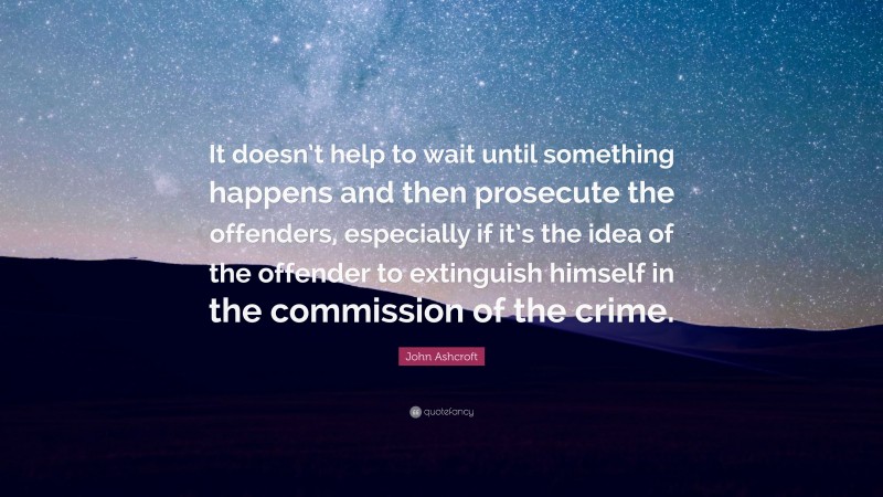 John Ashcroft Quote: “It doesn’t help to wait until something happens and then prosecute the offenders, especially if it’s the idea of the offender to extinguish himself in the commission of the crime.”