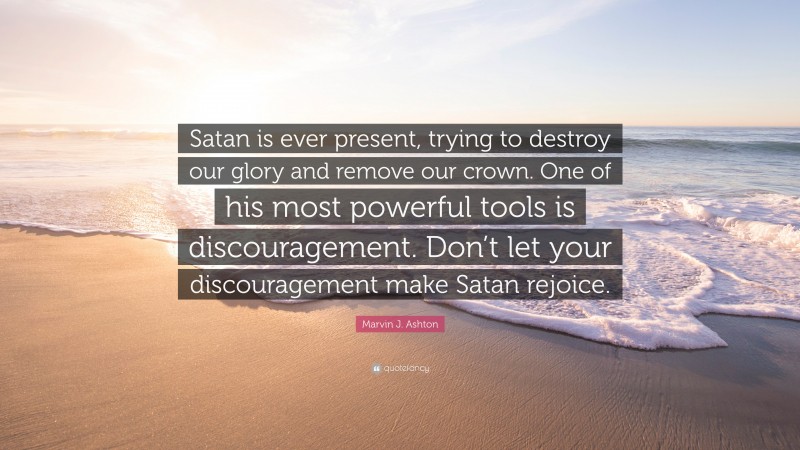 Marvin J. Ashton Quote: “Satan is ever present, trying to destroy our glory and remove our crown. One of his most powerful tools is discouragement. Don’t let your discouragement make Satan rejoice.”