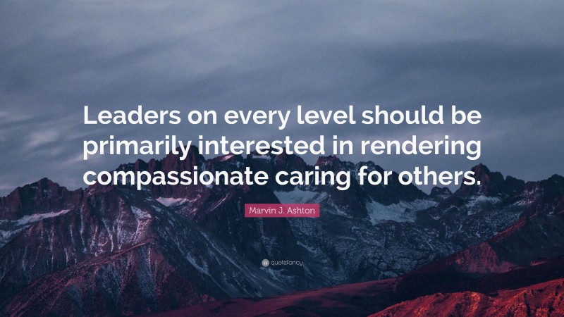 Marvin J. Ashton Quote: “Leaders on every level should be primarily interested in rendering compassionate caring for others.”