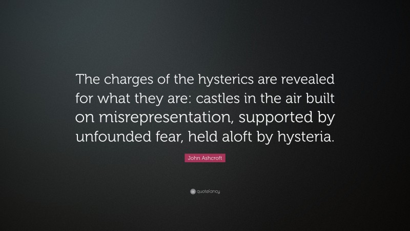 John Ashcroft Quote: “The charges of the hysterics are revealed for what they are: castles in the air built on misrepresentation, supported by unfounded fear, held aloft by hysteria.”