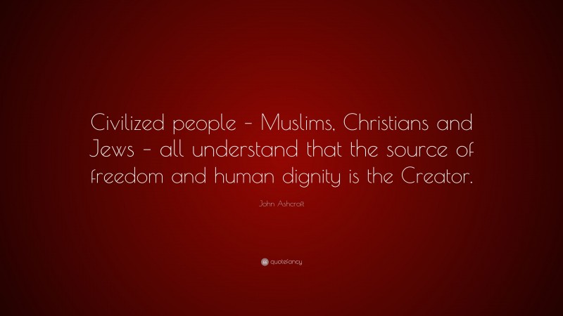 John Ashcroft Quote: “Civilized people – Muslims, Christians and Jews – all understand that the source of freedom and human dignity is the Creator.”